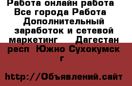 Работа онлайн работа - Все города Работа » Дополнительный заработок и сетевой маркетинг   . Дагестан респ.,Южно-Сухокумск г.